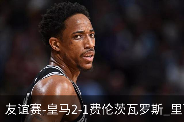 友谊赛-皇马2-1费伦茨瓦罗斯 里瓦斯建功埃斯皮破门巴尔韦德助攻