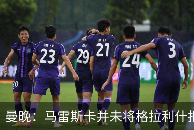 曼晚：马雷斯卡并未将格拉利什拒之门外