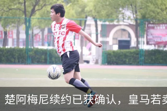 楚阿梅尼续约已获确认，皇马若卖将要价1亿！曼联签他需两大前提