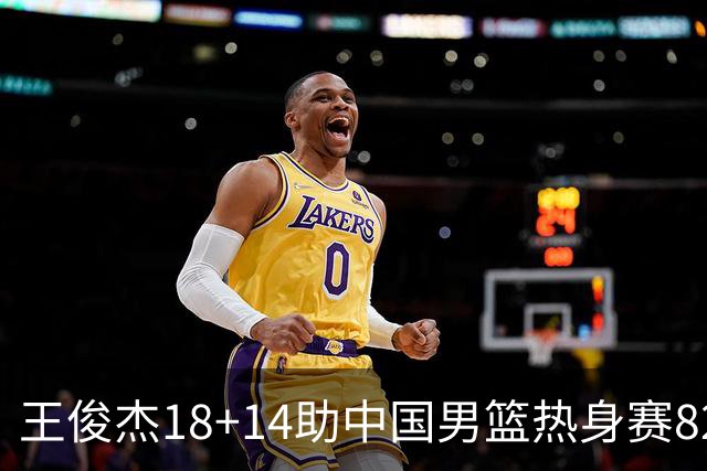 王俊杰18+14助中国男篮热身赛8278战胜塞尔维亚KK FMP队！