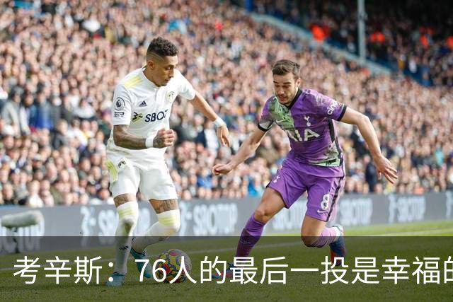 考辛斯：76人的最后一投是幸福的烦恼 也许他们强到都不需要绝杀
