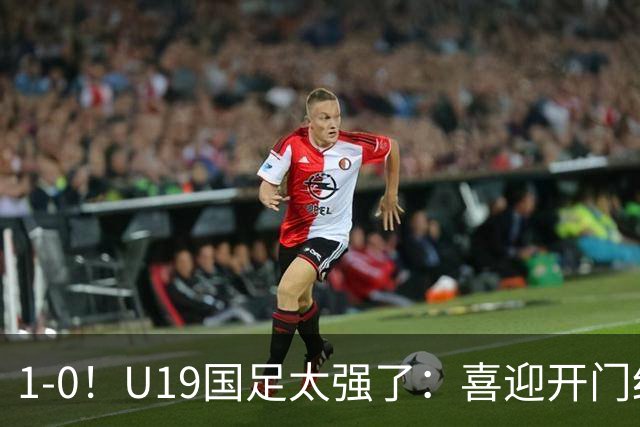 1-0！U19国足太强了：喜迎开门红+以小赢大！掀翻沙特U21目标冠军